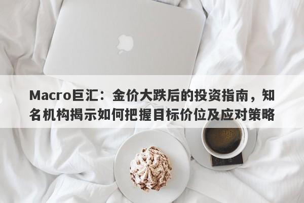 Macro巨汇:金价大跌后的投资指南,知名机构揭示如何把握目标价位及应对策略