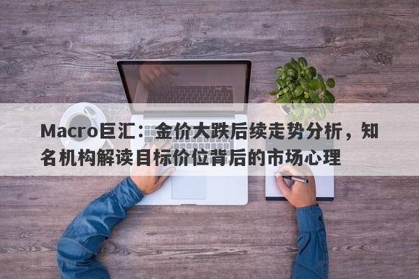 Macro巨汇:金价大跌后续走势分析,知名机构解读目标价位背后的市场心理