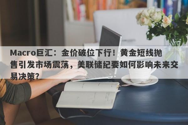 Macro巨汇:金价破位下行!黄金短线抛售引发市场震荡,美联储纪要如何影响未来交易决策?