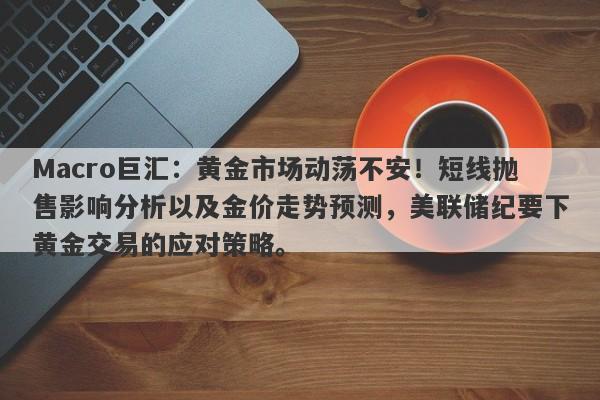 Macro巨汇：黄金市场动荡不安！短线抛售影响分析以及金价走势预测，美联储纪要下黄金交易的应对策略。