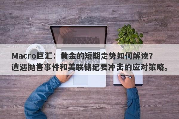 Macro巨汇：黄金的短期走势如何解读？遭遇抛售事件和美联储纪要冲击的应对策略。