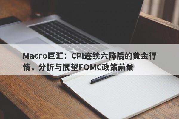 Macro巨汇：CPI连续六降后的黄金行情，分析与展望FOMC政策前景