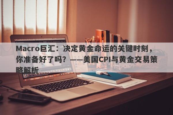 Macro巨汇：决定黄金命运的关键时刻，你准备好了吗？——美国CPI与黄金交易策略解析