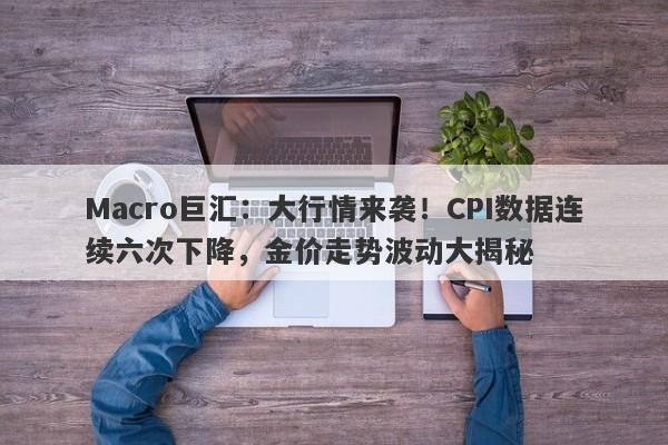 Macro巨汇:大行情来袭!CPI数据连续六次下降,金价走势波动大揭秘