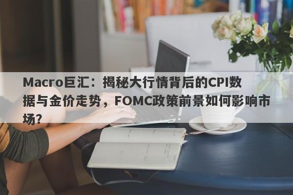 Macro巨汇:揭秘大行情背后的CPI数据与金价走势,FOMC政策前景如何影响市场?