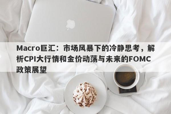 Macro巨汇：市场风暴下的冷静思考，解析CPI大行情和金价动荡与未来的FOMC政策展望
