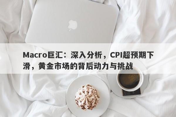 Macro巨汇：深入分析，CPI超预期下滑，黄金市场的背后动力与挑战