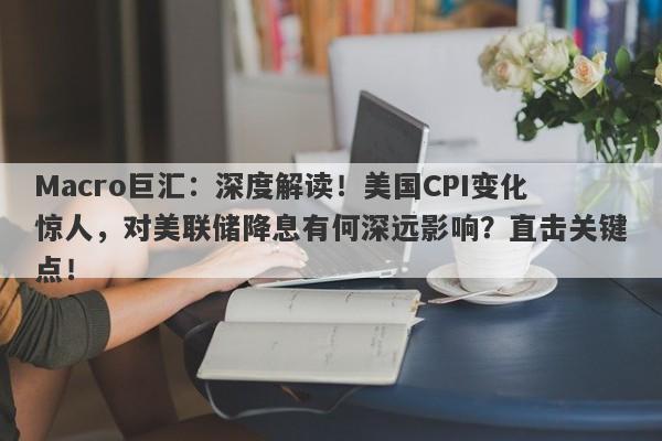 Macro巨汇：深度解读！美国CPI变化惊人，对美联储降息有何深远影响？直击关键点！