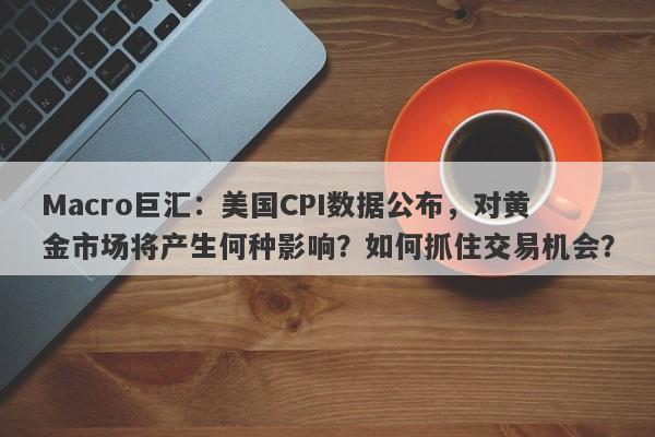 Macro巨汇：美国CPI数据公布，对黄金市场将产生何种影响？如何抓住交易机会？