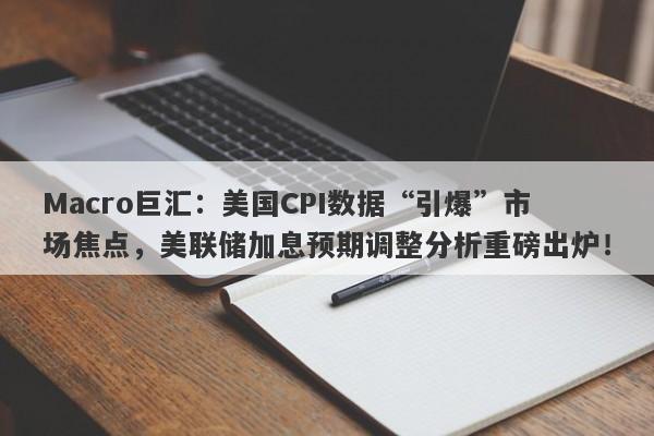Macro巨汇：美国CPI数据“引爆”市场焦点，美联储加息预期调整分析重磅出炉！