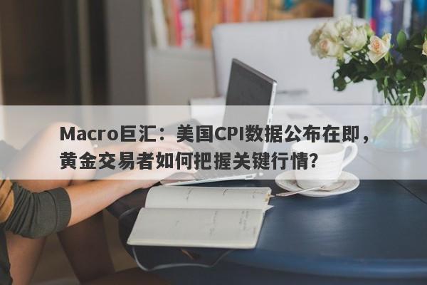 Macro巨汇：美国CPI数据公布在即，黄金交易者如何把握关键行情？