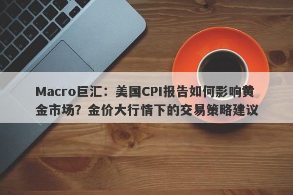 Macro巨汇：美国CPI报告如何影响黄金市场？金价大行情下的交易策略建议