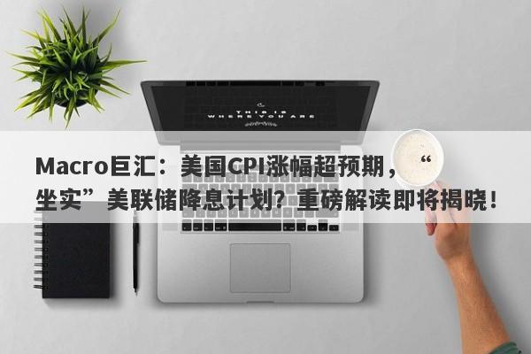 Macro巨汇：美国CPI涨幅超预期，“坐实”美联储降息计划？重磅解读即将揭晓！