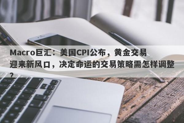 Macro巨汇：美国CPI公布，黄金交易迎来新风口，决定命运的交易策略需怎样调整？