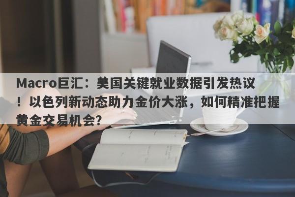 Macro巨汇：美国关键就业数据引发热议！以色列新动态助力金价大涨，如何精准把握黄金交易机会？