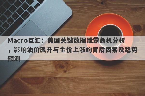 Macro巨汇：美国关键数据泄露危机分析，影响油价飙升与金价上涨的背后因素及趋势预测