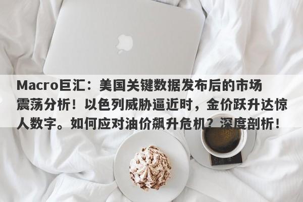 Macro巨汇：美国关键数据发布后的市场震荡分析！以色列威胁逼近时，金价跃升达惊人数字。如何应对油价飙升危机？深度剖析！