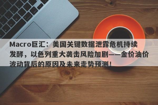 Macro巨汇：美国关键数据泄露危机持续发酵，以色列重大袭击风险加剧——金价油价波动背后的原因及未来走势预测！