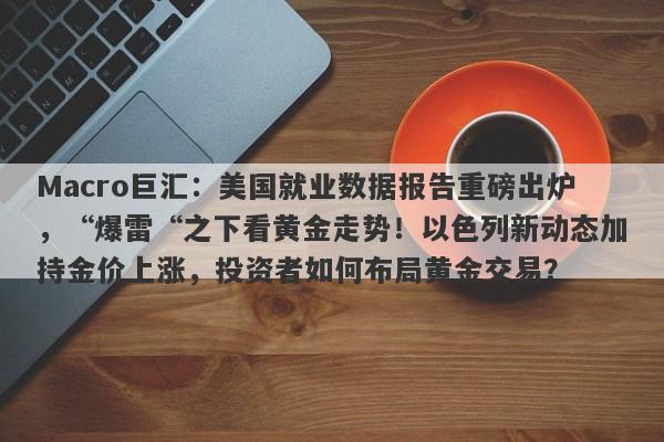 Macro巨汇：美国就业数据报告重磅出炉，“爆雷“之下看黄金走势！以色列新动态加持金价上涨，投资者如何布局黄金交易？