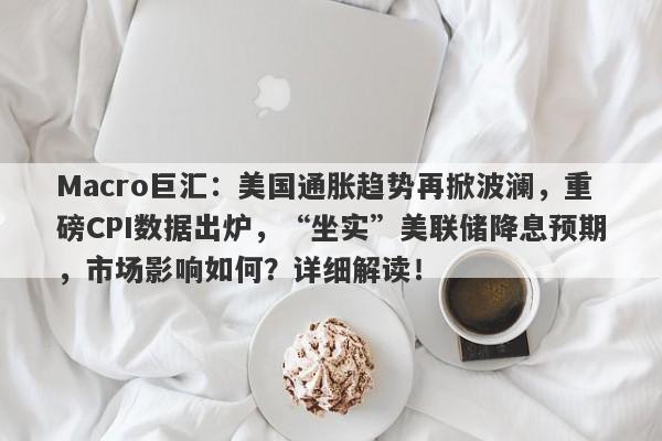 Macro巨汇：美国通胀趋势再掀波澜，重磅CPI数据出炉，“坐实”美联储降息预期，市场影响如何？详细解读！
