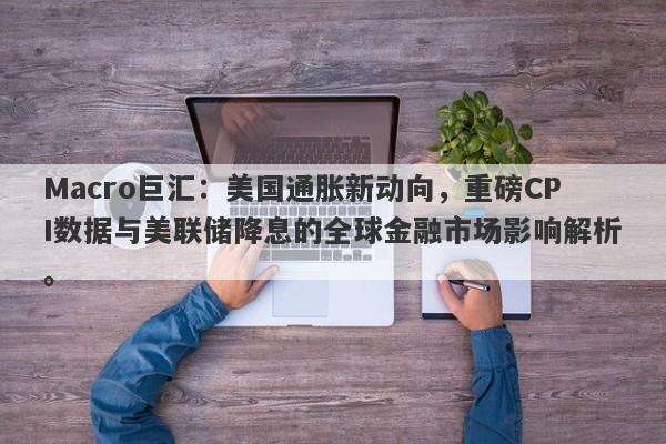 Macro巨汇：美国通胀新动向，重磅CPI数据与美联储降息的全球金融市场影响解析。