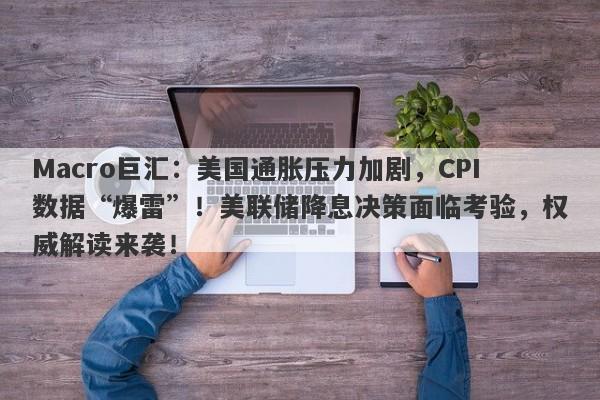 Macro巨汇：美国通胀压力加剧，CPI数据“爆雷”！美联储降息决策面临考验，权威解读来袭！