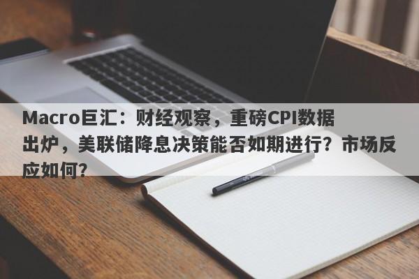 Macro巨汇：财经观察，重磅CPI数据出炉，美联储降息决策能否如期进行？市场反应如何？