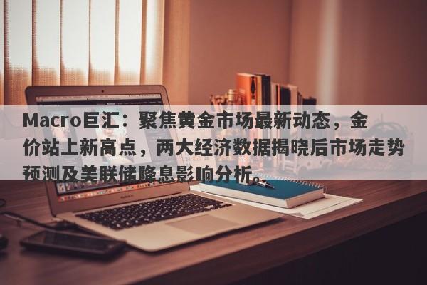 Macro巨汇：聚焦黄金市场最新动态，金价站上新高点，两大经济数据揭晓后市场走势预测及美联储降息影响分析。