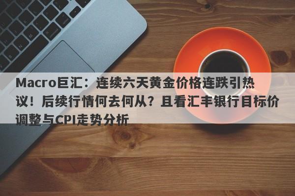 Macro巨汇：连续六天黄金价格连跌引热议！后续行情何去何从？且看汇丰银行目标价调整与CPI走势分析