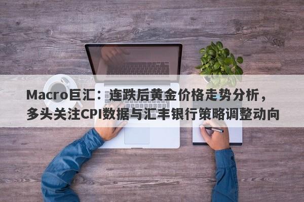Macro巨汇：连跌后黄金价格走势分析，多头关注CPI数据与汇丰银行策略调整动向