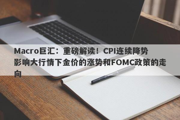 Macro巨汇：重磅解读！CPI连续降势影响大行情下金价的涨势和FOMC政策的走向