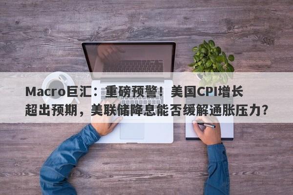 Macro巨汇：重磅预警！美国CPI增长超出预期，美联储降息能否缓解通胀压力？