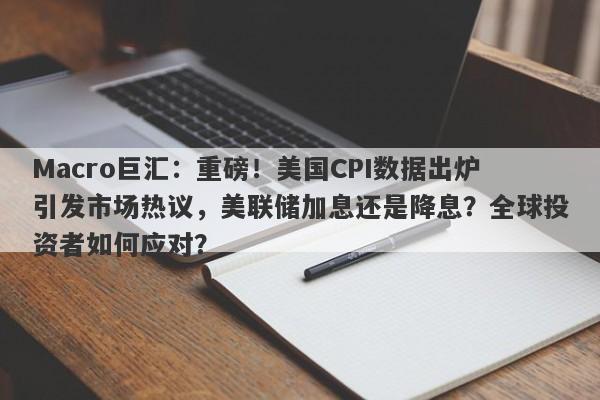 Macro巨汇：重磅！美国CPI数据出炉引发市场热议，美联储加息还是降息？全球投资者如何应对？