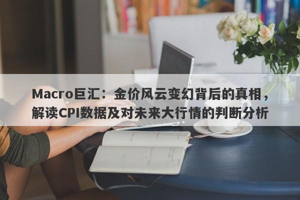 Macro巨汇：金价风云变幻背后的真相，解读CPI数据及对未来大行情的判断分析