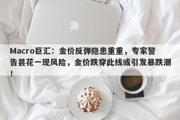 Macro巨汇：金价反弹隐患重重，专家警告昙花一现风险，金价跌穿此线或引发暴跌潮！