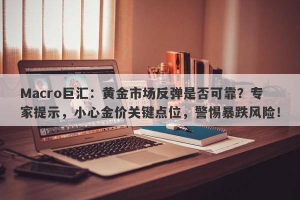 Macro巨汇：黄金市场反弹是否可靠？专家提示，小心金价关键点位，警惕暴跌风险！