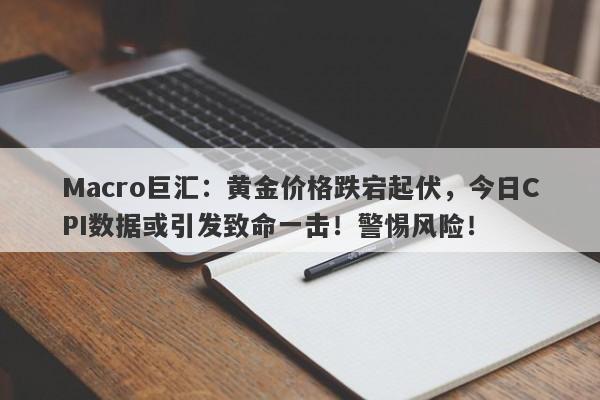 Macro巨汇：黄金价格跌宕起伏，今日CPI数据或引发致命一击！警惕风险！