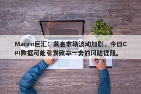 Macro巨汇：黄金市场波动加剧，今日CPI数据可能引发致命一击的风险提醒。