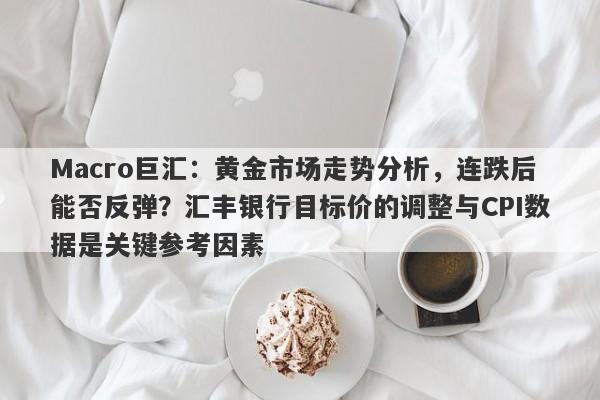 Macro巨汇：黄金市场走势分析，连跌后能否反弹？汇丰银行目标价的调整与CPI数据是关键参考因素