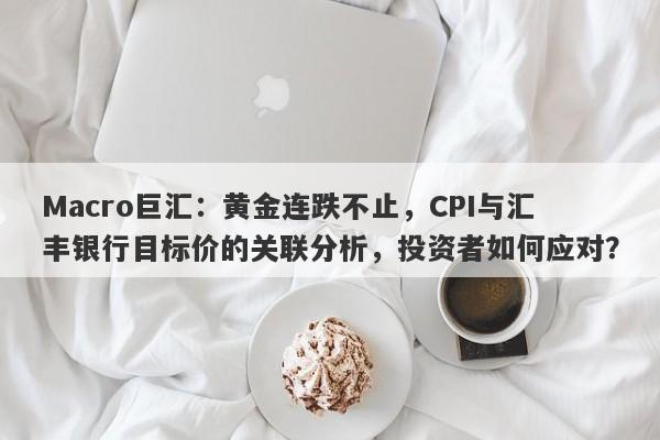 Macro巨汇：黄金连跌不止，CPI与汇丰银行目标价的关联分析，投资者如何应对？