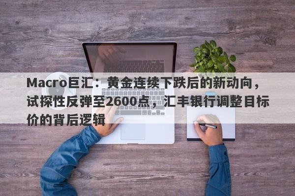 Macro巨汇：黄金连续下跌后的新动向，试探性反弹至2600点，汇丰银行调整目标价的背后逻辑