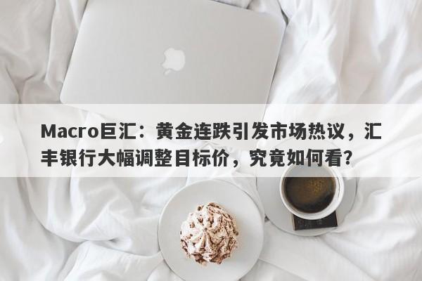 Macro巨汇：黄金连跌引发市场热议，汇丰银行大幅调整目标价，究竟如何看？