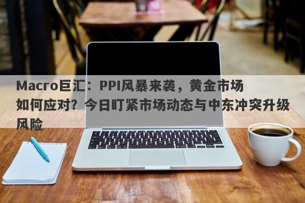 Macro巨汇：PPI风暴来袭，黄金市场如何应对？今日盯紧市场动态与中东冲突升级风险