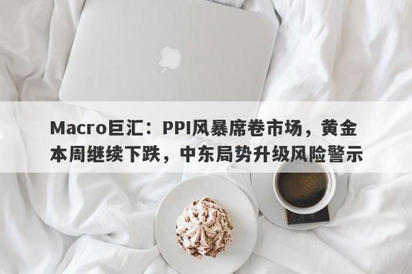 Macro巨汇：PPI风暴席卷市场，黄金本周继续下跌，中东局势升级风险警示