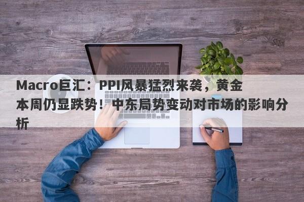Macro巨汇：PPI风暴猛烈来袭，黄金本周仍显跌势！中东局势变动对市场的影响分析