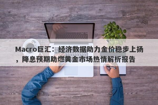 Macro巨汇:经济数据助力金价稳步上扬,降息预期助燃黄金市场热情解析报告
