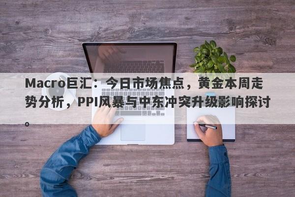 Macro巨汇：今日市场焦点，黄金本周走势分析，PPI风暴与中东冲突升级影响探讨。