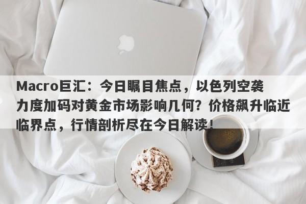 Macro巨汇：今日瞩目焦点，以色列空袭力度加码对黄金市场影响几何？价格飙升临近临界点，行情剖析尽在今日解读！