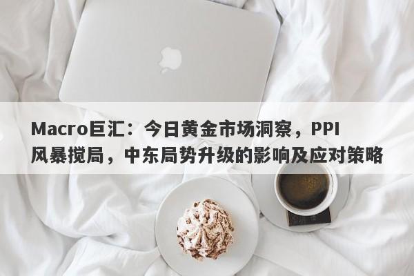 Macro巨汇：今日黄金市场洞察，PPI风暴搅局，中东局势升级的影响及应对策略