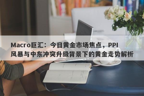 Macro巨汇：今日黄金市场焦点，PPI风暴与中东冲突升级背景下的黄金走势解析